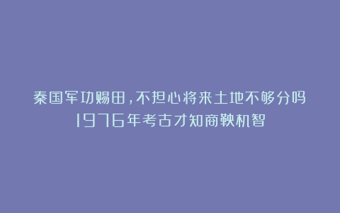 秦国军功赐田,不担心将来土地不够分吗?1976年考古才知商鞅机智