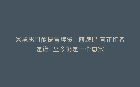 吴承恩可能是冒牌货,《西游记》真正作者是谁,至今仍是一个悬案