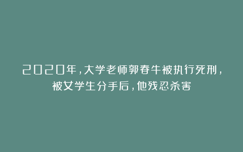 2020年,大学老师郭春牛被执行死刑,被女学生分手后,他残忍杀害