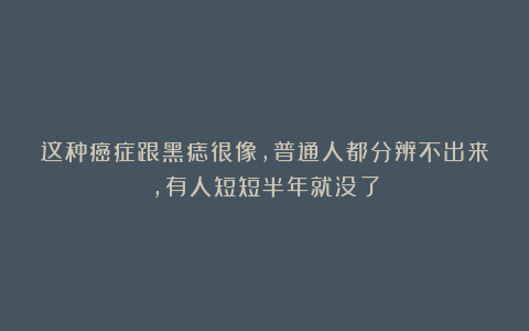 这种癌症跟黑痣很像,普通人都分辨不出来,有人短短半年就没了