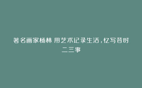 著名画家杨林：用艺术记录生活，忆写昔时二三事