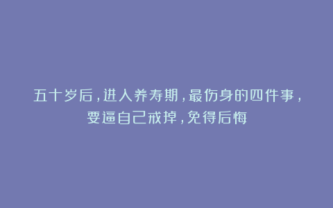 五十岁后,进入养寿期,最伤身的四件事,要逼自己戒掉,免得后悔