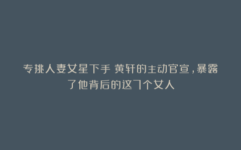 专挑人妻女星下手?黄轩的主动官宣,暴露了他背后的这7个女人