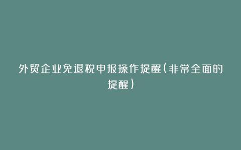 外贸企业免退税申报操作提醒(非常全面的提醒)
