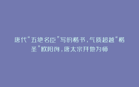 唐代“五绝名臣”写的楷书,气质超越“楷圣”欧阳询,唐太宗拜他为师!