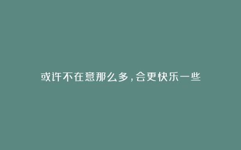 或许不在意那么多,会更快乐一些