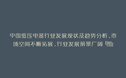 中国低压电器行业发展现状及趋势分析,市场空间不断拓展,行业发展前景广阔「图」