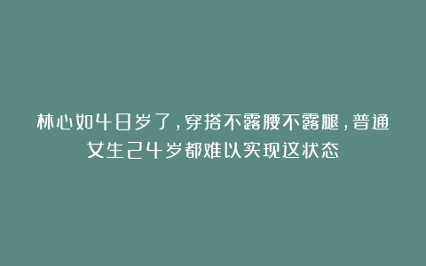 林心如48岁了,穿搭不露腰不露腿,普通女生24岁都难以实现这状态