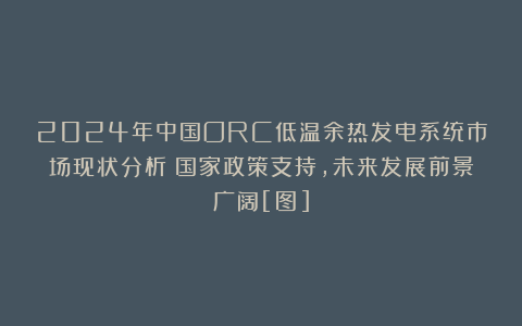 2024年中国ORC低温余热发电系统市场现状分析：国家政策支持，未来发展前景广阔[图]