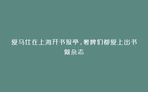 爱马仕在上海开书报亭，奢牌们都爱上出书做杂志？