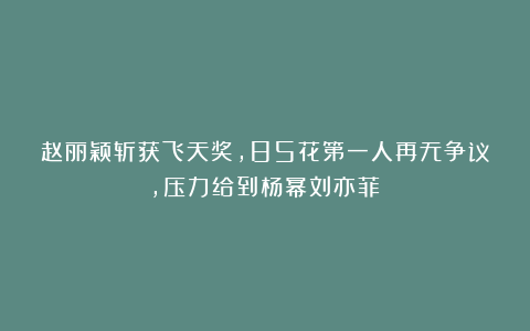 赵丽颖斩获飞天奖,85花第一人再无争议,压力给到杨幂刘亦菲?