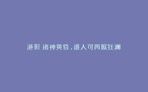 港影:诸神黄昏,谁人可再掀狂澜?