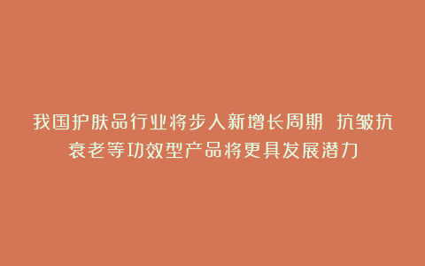 我国护肤品行业将步入新增长周期 抗皱抗衰老等功效型产品将更具发展潜力
