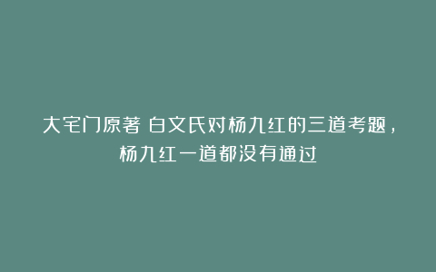 大宅门原著:白文氏对杨九红的三道考题,杨九红一道都没有通过