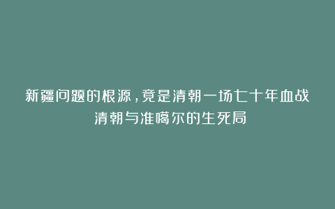 新疆问题的根源,竟是清朝一场七十年血战!清朝与准噶尔的生死局
