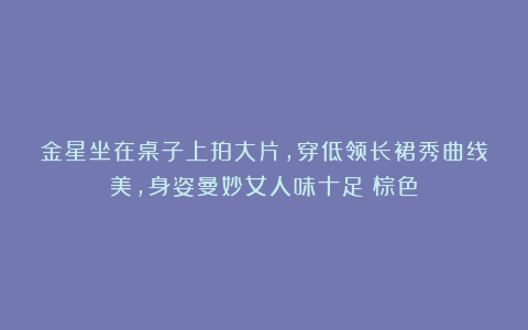金星坐在桌子上拍大片,穿低领长裙秀曲线美,身姿曼妙女人味十足|棕色