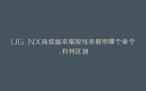 UG NX高低版本缩放线条都用哪个命令，有何区别