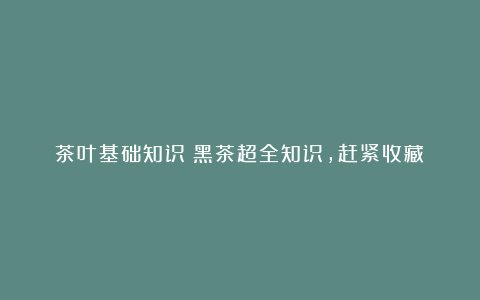 茶叶基础知识丨黑茶超全知识,赶紧收藏!
