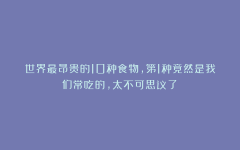 世界最昂贵的10种食物，第1种竟然是我们常吃的，太不可思议了！