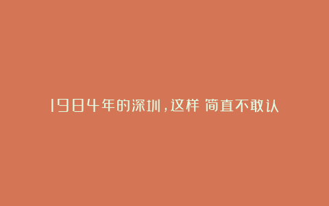 1984年的深圳,这样?简直不敢认!