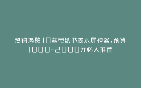 热销揭秘！10款电纸书墨水屏神器，预算1000-2000元必入推荐！