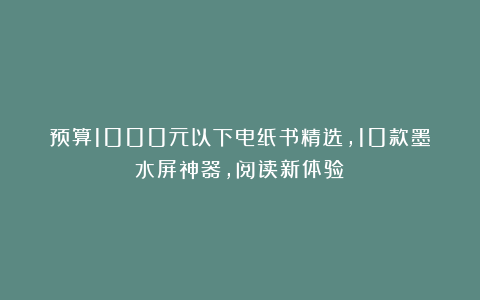 预算1000元以下电纸书精选，10款墨水屏神器，阅读新体验！