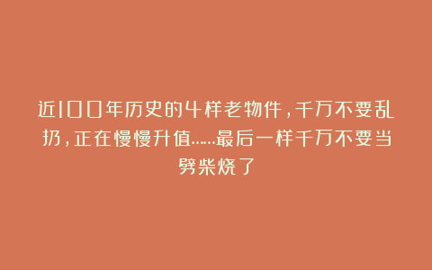 近100年历史的4样老物件,千万不要乱扔,正在慢慢升值……最后一样千万不要当劈柴烧了
