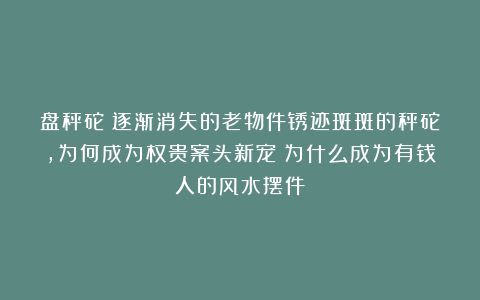 盘秤砣?逐渐消失的老物件锈迹斑斑的秤砣,为何成为权贵案头新宠?为什么成为有钱人的风水摆件?