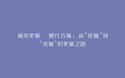 城市更新 | 喀什古城, 从“危城”到“名城”的更新之路