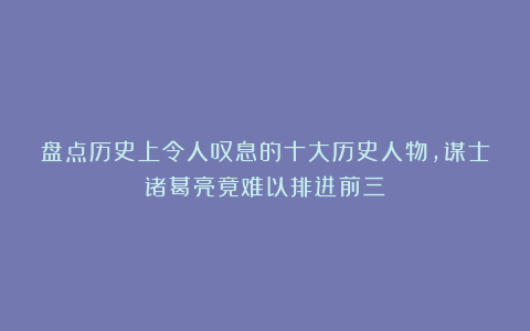 盘点历史上令人叹息的十大历史人物，谋士诸葛亮竟难以排进前三？