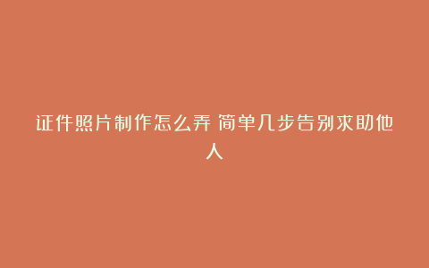 证件照片制作怎么弄?简单几步告别求助他人