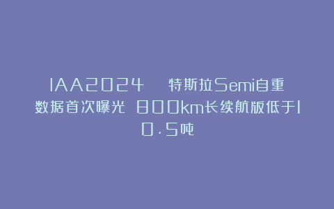 IAA2024 | 特斯拉Semi自重数据首次曝光 800km长续航版低于10.5吨