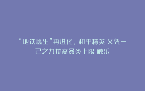 “地铁逃生”再进化,《和平精英》又凭一己之力拉高品类上限丨触乐