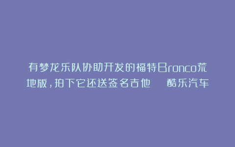 有梦龙乐队协助开发的福特Bronco荒地版,拍下它还送签名吉他 | 酷乐汽车