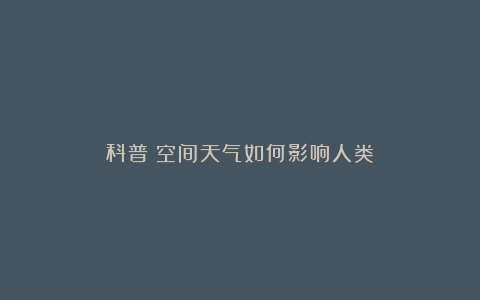 科普|空间天气如何影响人类