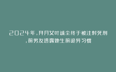 2024年，拜月女叶诚尘终于被注射死刑，前男友透露她生前诡异习惯