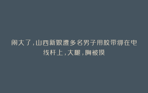 闹大了,山西新娘遭多名男子用胶带绑在电线杆上,大腿,胸被摸