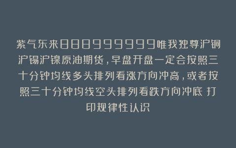 紫气东来888999999唯我独尊沪铜沪锡沪镍原油期货,早盘开盘一定会按照三十分钟均线多头排列看涨方向冲高,或者按照三十分钟均线空头排列看跌方向冲底!打印规律性认识!