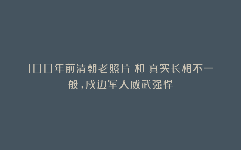 100年前清朝老照片:和珅真实长相不一般,戍边军人威武强悍
