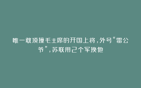 唯一敢顶撞毛主席的开国上将,外号“雷公爷”,苏联用2个军换他