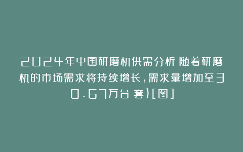2024年中国研磨机供需分析：随着研磨机的市场需求将持续增长，需求量增加至30.67万台（套)[图]
