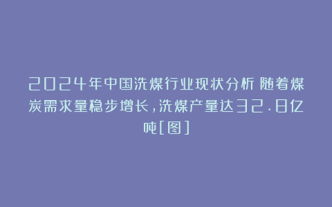 2024年中国洗煤行业现状分析：随着煤炭需求量稳步增长，洗煤产量达32.8亿吨[图]