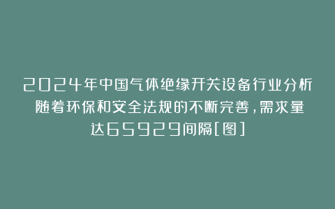 2024年中国气体绝缘开关设备行业分析：随着环保和安全法规的不断完善，需求量达65929间隔[图]