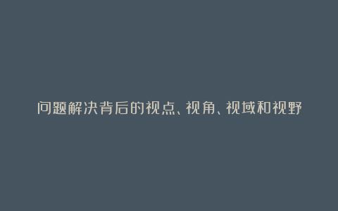 问题解决背后的视点、视角、视域和视野