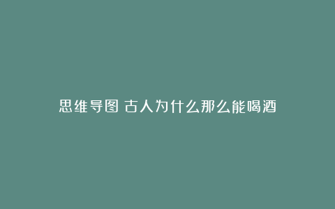 思维导图丨古人为什么那么能喝酒?