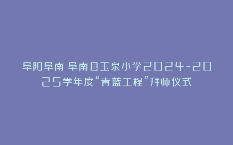 阜阳阜南：阜南县玉泉小学2024-2025学年度“青蓝工程”拜师仪式