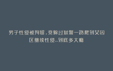 男子性侵被拘留，竟躲过狱警一路爬到女囚区继续性侵…到底多大瘾？