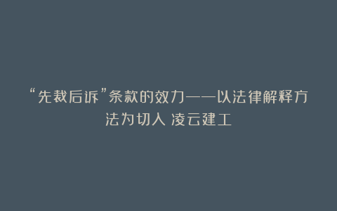 “先裁后诉”条款的效力——以法律解释方法为切入丨凌云建工