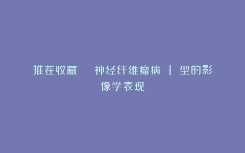 推荐收藏 | 神经纤维瘤病 1 型的影像学表现