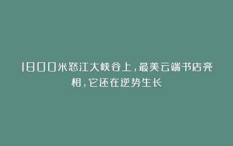 1800米怒江大峡谷上,最美云端书店亮相,它还在逆势生长